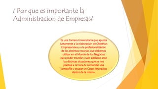 Es una Carrera Universitaria que apunta
justamente a la elaboración de Objetivos
Empresariales y a la profesionalización
de los distintos recursos que debemos
utilizar en el Mundo de los Negocios
para poder triunfar y salir adelante ante
las distintas situaciones que se nos
plantee a la hora de comandar una
compañía u ocupar un Cargo Jerárquico
dentro de la misma.
¿ Por que es importante la
Administracion de Empresas?
 
