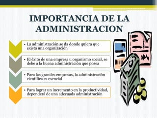 IMPORTANCIA DE LA
ADMINISTRACION
• La administración se da donde quiera que
exista una organización
• El éxito de una empresa u organismo social, se
debe a la buena administración que posea
• Para las grandes empresas, la administración
científica es esencial
• Para lograr un incremento en la productividad,
dependerá de una adecuada administración

 