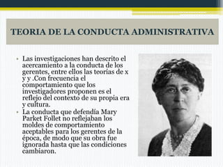 TEORIA DE LA CONDUCTA ADMINISTRATIVA
• Las investigaciones han descrito el
acercamiento a la conducta de los
gerentes, entre ellos las teorías de x
y y .Con frecuencia el
comportamiento que los
investigadores proponen es el
reflejo del contexto de su propia era
y cultura.
• La conducta que defendía Mary
Parket Follet no reflejaban los
moldes de comportamiento
aceptables para los gerentes de la
época, de modo que su obra fue
ignorada hasta que las condiciones
cambiaron.

 