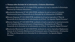 e. Normas sobre Sociedad de la Información y Gobierno Electrónico
Resolución Ministerial Nº 274-2006-PCM, mediante la cual se aprueba la Estrategia
Nacional de Gobierno Electrónico.
Resolución Ministerial Nº 081-2003-PCM, mediante la cual se crea la Comisión
Multisectorial para el Desarrollo de la Sociedad de la Información (CODESI).
Decreto Supremo N° 031-2006-PCM, mediante la el cual se aprueba el “Plan de
Desarrollo de la Sociedad de la información en el Perú - La Agenda Digital Peruana”.
Decreto Supremo N° 048-2008-PCM, mediante el cual se aprueba la reestructuración
de la Comisión Multisectorial para el Seguimiento y Evaluación del “Plan de
Desarrollo de la Sociedad de la información en el Perú - La Agenda Digital Peruana”.
Resolución Ministerial Nº 346-2008-PCM, mediante la cual se Aprueban Reglamento
Interno de la Comisión Multisectorial Permanente para el Seguimiento y Evaluación
del "Plan de Desarrollo de la Sociedad de la Información - La Agenda Digital
Peruana".
 