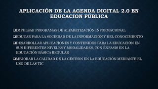 APLICACIÓN DE LA AGENDA DIGITAL 2.0 EN
EDUCACION PÚBLICA
IMPULSAR PROGRAMAS DE ALFABETIZACIÓN INFORMACIONAL
EDUCAR PARA LA SOCIEDAD DE LA INFORMACIÓN Y DEL CONOCIMIENTO
DESARROLLAR APLICACIONES Y CONTENIDOS PARA LA EDUCACIÓN EN
SUS DIFERENTES NIVELES Y MODALIDADES, CON ÉNFASIS EN LA
EDUCACIÓN BÁSICA REGULAR
MEJORAR LA CALIDAD DE LA GESTIÓN EN LA EDUCACIÓN MEDIANTE EL
USO DE LAS TIC
 