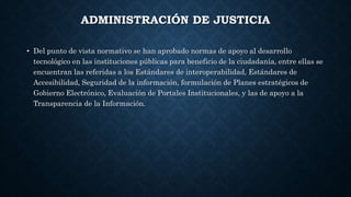 ADMINISTRACIÓN DE JUSTICIA
• Del punto de vista normativo se han aprobado normas de apoyo al desarrollo
tecnológico en las instituciones públicas para beneficio de la ciudadanía, entre ellas se
encuentran las referidas a los Estándares de interoperabilidad, Estándares de
Accesibilidad, Seguridad de la información, formulación de Planes estratégicos de
Gobierno Electrónico, Evaluación de Portales Institucionales, y las de apoyo a la
Transparencia de la Información.
 