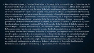 • Con el lanzamiento de la Cumbre Mundial de la Sociedad de la Información por la Organización de
Naciones Unidas (ONU) y la Unión Internacional de Telecomunicaciones (UIT) en 2003, se planteó
como compromiso “construir una Sociedad de la Información centrada en la persona, integradora y
orientada al desarrollo, en que todos puedan crear, consultar, utilizar y compartir la información y
el conocimiento, para que las personas, las comunidades y los pueblos puedan emplear plenamente
sus posibilidades en la promoción de su desarrollo sostenible y en la mejora de su calidad de vida,
sobre la base de los propósitos y principios de la Carta de las Naciones Unidas y respetando
plenamente y defendiendo la Declaración Universal de Derechos Humanos. A partir de ello y como
fue planteado en la primera versión del Plan de Desarrollo de la Sociedad de la Información, La
Agenda Digital Peruana, se asumió de la Declaración de Bávaro, la definición de la Sociedad de la
Información como «un sistema económico y social donde el conocimiento y la información
constituyen fuentes fundamentales de bienestar y progreso, que representa una oportunidad para
nuestros países y sociedades, si entendemos que el desarrollo de ella en un contexto tanto global
como local requiere profundizar principios fundamentales tales como el respeto a los derechos
humanos dentro del contexto más amplio de los derechos fundamentales, la democracia, la
protección del medio ambiente, el fomento de la paz, el derecho al desarrollo, las libertades
fundamentales, el progreso económico y la equidad social» que reafirmamos.
 