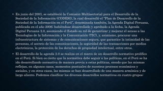 • En junio del 2003, se estableció la Comisión Multisectorial para el Desarrollo de la
Sociedad de la Información (CODESI), la cual desarrolló el “Plan de Desarrollo de la
Sociedad de la Información en el Perú”, denominada también, la Agenda Digital Peruana,
publicada en el año 2006; habiéndose desarrollado y aprobado a la fecha, la Agenda
Digital Peruana 2.0, asumiendo el Estado su rol de garantizar y mejorar el acceso a las
Tecnologías de la Información y la Comunicación (TIC), y, asimismo, procurar una
infraestructura de sistemas y de comunicaciones segura, que garantice la intimidad de las
personas, el secreto de las comunicaciones, la seguridad de las transacciones por medios
electrónicos, la protección de los derechos de propiedad intelectual, entre otros.
• El desarrollo de la agenda 2.0 se realiza en el marco de un desarrollo normativo prolífico
en el Perú. Si bien es cierto que la normativa debe seguir a las políticas, en el Perú se ha
ido desarrollando normativa de manera previa a estas políticas, siendo que las mismas
reflejan, en algunos casos, momentos puntuales de nuestros procesos económicos y
sociales, y en otros casos, las mismas se han desarrollado de una manera armónica y de
largo aliento. Podemos clasificar los diversos desarrollos normativos en cuatro grupos:
 