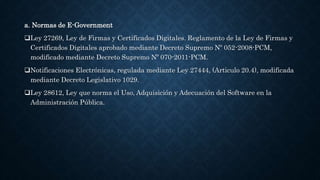 a. Normas de E-Government
Ley 27269, Ley de Firmas y Certificados Digitales. Reglamento de la Ley de Firmas y
Certificados Digitales aprobado mediante Decreto Supremo Nº 052-2008-PCM,
modificado mediante Decreto Supremo Nº 070-2011-PCM.
Notificaciones Electrónicas, regulada mediante Ley 27444, (Articulo 20.4), modificada
mediante Decreto Legislativo 1029.
Ley 28612, Ley que norma el Uso, Adquisición y Adecuación del Software en la
Administración Pública.
 