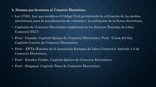 b. Normas que favorecen al Comercio Electrónico
• Ley 27291, Ley que modifica el Código Civil permitiendo la utilización de los medios
electrónicos para la manifestación de voluntad y la utilización de la firma electrónica.
• Capítulos de Comercio Electrónico (explícitos) en los diversos Tratados de Libre
Comercio (TLC)
• Perú - Canadá. Capítulo Quince de Comercio Electrónico. Perú - Corea del Sur.
Capitulo Catorce de Comercio Electrónico.
• Perú – EFTA (Estados de la Asociación Europea de Libre Comercio). Artículo 1.8 de
Comercio Electrónico.
• Perú - Estados Unidos. Capitulo Quince de Comercio Electrónico.
• Perú - Singapur. Capitulo Trece de Comercio Electrónico.
 