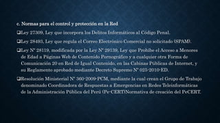 c. Normas para el control y protección en la Red
Ley 27309, Ley que incorpora los Delitos Informáticos al Código Penal.
Ley 28493, Ley que regula el Correo Electrónico Comercial no solicitado (SPAM).
Ley Nº 28119, modificada por la Ley Nº 29139, Ley que Prohíbe el Acceso a Menores
de Edad a Páginas Web de Contenido Pornográfico y a cualquier otra Forma de
Comunicación 20 en Red de Igual Contenido, en las Cabinas Públicas de Internet, y
su Reglamento aprobado mediante Decreto Supremo Nº 025-2010-ED.
Resolución Ministerial Nº 360-2009-PCM, mediante la cual crean el Grupo de Trabajo
denominado Coordinadora de Respuestas a Emergencias en Redes Teleinformáticas
de la Administración Pública del Perú (Pe-CERT)Normativa de creación del PeCERT.
 