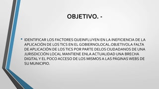 OBJETIVO. -
• IDENTIFICAR LOS FACTORES QUEINFLUYEN EN LA INEFICIENCIA DE LA
APLICACIÓN DE LOSTICS EN EL GOBIERNOLOCAL.OBJETIVOLA FALTA
DE APLICACIÓN DE LOSTICS POR PARTE DELOS CIUDADANOS DE UNA
JURISDICCIÓN LOCAL MANTIENE ENLA ACTUALIDAD UNA BRECHA
DIGITALY EL POCOACCESO DE LOS MISMOS A LAS PÁGINAS WEBS DE
SU MUNICIPIO.
 