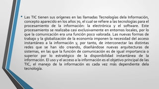 • Las TIC tienen sus orígenes en las llamadas Tecnologías dela Información,
concepto aparecido en los años 70, el cual se refiere a las tecnologías para el
procesamiento de la información: la electrónica y el software. Este
procesamiento se realizaba casi exclusivamente en entornos locales, por lo
que la comunicación era una función poco valorada. Las nuevas formas de
trabajo y la globalización de la economía imponen la necesidad del acceso
instantáneo a la información y, por tanto, de interconectar las distintas
redes que se han ido creando, diseñándose nuevas arquitecturas de
sistemas, en las que la función de comunicación es de igual importancia o
superior por lo estratégico de la disponibilidad instantánea de la
información. El uso y el acceso a la información es el objetivo principal de las
TIC, el manejo de la información es cada vez más dependiente dela
tecnología.
 