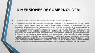 DIMENSIONES DE GOBIERNO LOCAL. -
• Se pueden identificar cuatro dimensiones básicas del gobierno electrónico:
• La dimensión externa del gobierno electrónico se refiere a la utilización de las TIC como
instrumento para prestar servicios, ofrecer información y facilitar la interacción con los
ciudadanos y agentes externos a la administración local. La dimensión de promoción viene a
destacar las actividades orientadas a potenciar la cohesión social a través del fomento del uso de
las TIC por parte de los ciudadanos, superando –o atenuando- la fractura digital, por parte de las
empresas y por parte del resto de agentes sociales. La dimensión de red del gobierno electrónico
se refiere a la utilización de las TIC para facilitar las relaciones de las administraciones públicas
locales con aquellas entidades, ya sean públicas o privadas, con las que mantienen un contacto
más habitual e intenso. La dimensión interna del gobierno electrónico viene a destacar el papel
de las administraciones locales en la utilización de las TIC en la mejora de su funcionamiento
interno, que necesariamente debería repercutir en una mayor efectividad de sus actuaciones.
 