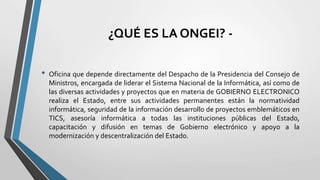 ¿QUÉ ES LA ONGEI? -
• Oficina que depende directamente del Despacho de la Presidencia del Consejo de
Ministros, encargada de liderar el Sistema Nacional de la Informática, así como de
las diversas actividades y proyectos que en materia de GOBIERNO ELECTRONICO
realiza el Estado, entre sus actividades permanentes están la normatividad
informática, seguridad de la información desarrollo de proyectos emblemáticos en
TICS, asesoría informática a todas las instituciones públicas del Estado,
capacitación y difusión en temas de Gobierno electrónico y apoyo a la
modernización y descentralización del Estado.
 