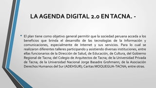 LA AGENDA DIGITAL 2.0 ENTACNA. -
• El plan tiene como objetivo general permitir que la sociedad peruana acceda a los
beneficios que brinda el desarrollo de las tecnologías de la Información y
comunicaciones, especialmente de Internet y sus servicios. Para lo cual se
realizaron diferentes talleres participando y asistiendo diversas instituciones, entre
ellas funcionarios de la Dirección de Salud, de Educación, de Cultura, del Gobierno
Regional de Tacna; del Colegio de Arquitectos de Tacna; de la Universidad Privada
de Tacna; de la Universidad Nacional Jorge Basadre Grohmann; de la Asociación
Derechos Humanos del Sur (ADEHSUR); Caritas MOQUEGUA-TACNA; entre otras.
 