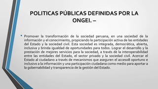 POLITICAS PÚBLICAS DEFINIDAS POR LA
ONGEI. –
• Promover la transformación de la sociedad peruana, en una sociedad de la
información y el conocimiento, propiciando la participación activa de las entidades
del Estado y la sociedad civil. Esta sociedad es integrada, democrática, abierta,
inclusiva y brinda igualdad de oportunidades para todos. Lograr el desarrollo y la
prestación de mejores servicios para la sociedad, a través de la interoperabilidad
entre las entidades del Estado, el sector privado y la sociedad civil. Acercar el
Estado al ciudadano a través de mecanismos que aseguren el acceso8 oportuno e
inclusivo a la información y una participación ciudadana como medio para aportar a
la gobernabilidad y transparencia de la gestión del Estado.
 