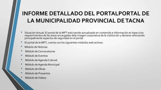 INFORME DETALLADO DEL PORTALPORTAL DE
LA MUNICIPALIDAD PROVINCIAL DETACNA
• Situación Actual: El portal de la MPT está siendo actualizado en contenido e información en base a los
requerimientos de las áreas encargadas dela imagen corporativa de la institución y deviene reforzando
principalmente aspectos de seguridad en el portal.
• El portal de la MPT, cuenta con los siguientes módulos web activos:
• Módulo de Noticias
• Módulo de Convocatorias
• Módulo de Eventos
• Módulo de Agenda Cultural
• Módulo de Agenda Municipal
• Módulo de Obras
• Módulo de Proyectos
• Módulo deVideos
 