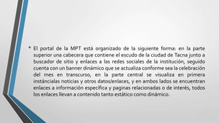 • El portal de la MPT está organizado de la siguiente forma: en la parte
superior una cabecera que contiene el escudo de la ciudad de Tacna junto a
buscador de sitio y enlaces a las redes sociales de la institución, seguido
cuenta con un banner dinámico que se actualiza conforme sea la celebración
del mes en transcurso, en la parte central se visualiza en primera
instáncialas noticias y otros datos/enlaces, y en ambos lados se encuentran
enlaces a información específica y paginas relacionadas o de interés, todos
los enlaces llevan a contenido tanto estático como dinámico.
 