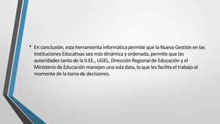• En conclusión, esta herramienta informática permite que la Nueva Gestión en las
Instituciones Educativas sea más dinámica y ordenada, permite que las
autoridades tanto de la II.EE., UGEL, Dirección Regional de Educación y el
Ministerio de Educación manejen una sola data, lo que les facilita el trabajo al
momento de la toma de decisiones.
 