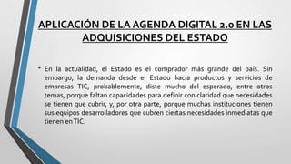 APLICACIÓN DE LA AGENDA DIGITAL 2.0 EN LAS
ADQUISICIONES DEL ESTADO
• En la actualidad, el Estado es el comprador más grande del país. Sin
embargo, la demanda desde el Estado hacia productos y servicios de
empresas TIC, probablemente, diste mucho del esperado, entre otros
temas, porque faltan capacidades para definir con claridad que necesidades
se tienen que cubrir, y, por otra parte, porque muchas instituciones tienen
sus equipos desarrolladores que cubren ciertas necesidades inmediatas que
tienen enTIC.
 