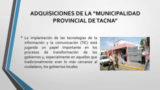 ADQUISICIONES DE LA “MUNICIPALIDAD
PROVINCIAL DETACNA”
• La implantación de las tecnologías de la
información y la comunicación (TIC) está
jugando un papel importante en los
procesos de transformación de los
gobiernos y, especialmente en aquellos que
tradicionalmente eran lo más cercanos al
ciudadano, los gobiernos locales
 