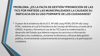 PROBLEMA: ¿ES LA FALTA DE GESTIÓNYPROMOCIÓN DE LAS
TICS POR PARTEDE LAS MUNICIPALIDADES LA CAUSADE SU
INEFICACIA EN SU USO PORPARTE DE LOS CIUDADANOS?
• A pesar de la existencia de los D.S. Nº 066-2003-PCM y DS Nº 067-2003-
PCM, mediante el cual la Presidencia de Consejo de Ministros a través de la
ONGEI. Impulsa y fomenta el uso de lasTICS para la modernización y
desarrollo del Estado que debería mejorar los servicios e información
ofrecidos a los ciudadanos, aumentar la eficiencia y eficacia dela gestión
pública, incrementando sustantivamente la transparencia y la participación
ciudadana.
 