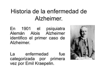 Historia de la enfermedad de
Alzheimer.
En 1901 el psiquiatra
Alemán Alois Alzheimer
identifico el primer caso de
Alzheimer.
La
enfermedad
fue
categorizada por primera
vez por Emil Kraepelin.

 