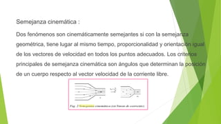 Semejanza cinemática :
Dos fenómenos son cinemáticamente semejantes si con la semejanza
geométrica, tiene lugar al mismo tiempo, proporcionalidad y orientación igual
de los vectores de velocidad en todos los puntos adecuados. Los criterios
principales de semejanza cinemática son ángulos que determinan la posición
de un cuerpo respecto al vector velocidad de la corriente libre.
 