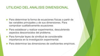 UTILIDAD DEL ANALISIS DIMENSIONAL
 Para determinar la forma de ecuaciones físicas a partir de
las variables principales y de sus dimensiones. Para
comprobar cualitativamente ecuaciones
 Para establecer y realizar experimentos, descubriendo
aspectos desconocidos del problema.
 Para formular leyes de similitud de considerable
importancia en la investigación experimental.
 Para determinar las dimensiones de coeficientes empíricos.
 