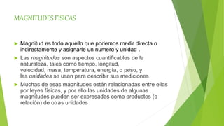 MAGNITUDES FISICAS
 Magnitud es todo aquello que podemos medir directa o
indirectamente y asignarle un numero y unidad .
 Las magnitudes son aspectos cuantificables de la
naturaleza, tales como tiempo, longitud,
velocidad, masa, temperatura, energía, o peso, y
las unidades se usan para describir sus mediciones
 Muchas de esas magnitudes están relacionadas entre ellas
por leyes físicas, y por ello las unidades de algunas
magnitudes pueden ser expresadas como productos (o
relación) de otras unidades
 