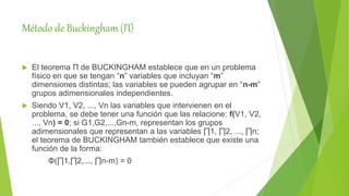 Método de Buckingham (Π)
 El teorema Π de BUCKINGHAM establece que en un problema
físico en que se tengan “n” variables que incluyan “m”
dimensiones distintas; las variables se pueden agrupar en “n-m”
grupos adimensionales independientes.
 Siendo V1, V2, ..., Vn las variables que intervienen en el
problema, se debe tener una función que las relacione: f(V1, V2,
..., Vn) = 0; si G1,G2,...,Gn-m, representan los grupos
adimensionales que representan a las variables ∏1, ∏2, ..., ∏n;
el teorema de BUCKINGHAM también establece que existe una
función de la forma:
Φ(∏1,∏2,..., ∏n-m) = 0
 