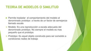 TEORIA DE MODELOS O SIMILITUD
 Permite trasladar el comportamiento del modelo al
denominado prototipo a través de un factor de semejanza
llamado escala
 Modelo: Es una reproducción a escala adecuada del
denominado prototipo. No siempre el modelo es mas
pequeño que el prototipo
 Prototipo: Es aquel objeto construido para ser sometido a
condiciones reales de trabajo
 