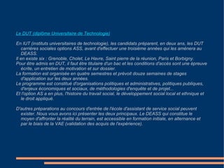 Un travail de terrain et d'équipe : On distingue différentes catégories d'ASS : - Les polyvalents de secteur, qui interviennent auprès de l'ensemble de la population d'un secteur géographique (quartier...). - Les polyvalents de catégorie, qui travaillent sur un secteur d'activité particulier (entreprises, éducation nationale...). - Les ASS spécialisés, qui traitent de problèmes spécifiques (santé scolaire, enfance en danger...). En fonction de son appartenance à l'une ou l'autre de ces catégories, l'ASS peut exercer son activité au sein de diverses structures : - Les collectivités territoriales (conseils généraux...). - La fonction publique (Education nationale, hôpitaux...). - Les organismes de protection sociale (caisse d'allocations familiales, retraite...). - Les entreprises publiques (SNCF, EDF...). Ou privées (banques, compagnies industrielles...). - Les associations du secteur sanitaire et social. 