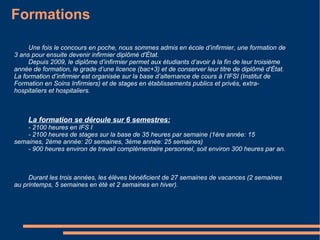 Métier A la fois technique et de proximité, le métier d’infirmier est très recherché. Les infirmiers peuvent exercer en cabinet libéral, en clinique, à l’hôpital, en réseau de santé, dans les collèges et lycées... Devenir infirmier est souvent une vocation, une envie d’enfance, un projet professionnel ou une reconversion. Ce métier de cœur et d’action demande beaucoup de dynamisme et d’écoute envers le malade, souvent anxieux et inquiet de son état de santé. Aujourd’hui, près de 500 000 infirmières (métier majoritairement féminin) exercent en France. L’infirmier est l’une des personnes la plus proche du patient et il doit établir ainsi une relation de confiance tout en délivrant des soins infirmiers pour soulager la douleur, administrer des médicaments, renseigner et soutenir la famille... Métier difficile, il doit avoir une forte r ésistance physique et nerveuse, le sens des relations humaines, le goût du travail en équipe et une grande capacité d'adaptation, 