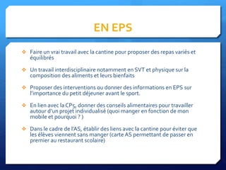 EN EPS
 Faire un vrai travail avec la cantine pour proposer des repas variés et
équilibrés
 Un travail interdisciplinaire notamment en SVT et physique sur la
composition des aliments et leurs bienfaits
 Proposer des interventions ou donner des informations en EPS sur
l’importance du petit déjeuner avant le sport.
 En lien avec la CP5, donner des conseils alimentaires pour travailler
autour d’un projet individualisé (quoi manger en fonction de mon
mobile et pourquoi ? )
 Dans le cadre de l’AS, établir des liens avec la cantine pour éviter que
les élèves viennent sans manger (carte AS permettant de passer en
premier au restaurant scolaire)
 