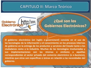 El gobierno electrónico (en inglés e-government) consiste en el uso de
las tecnologías de la información y el conocimiento en los procesos internos
de gobierno en la entrega de los productos y servicios del Estado tanto a los
ciudadanos como a la industria. Muchas de las tecnologías involucradas y
sus implementaciones son las mismas o similares a aquéllas
correspondientes al sector privado del comercio electrónico (o e-business),
mientras que otras son específicas o únicas en relación a las necesidades del
gobierno.
 