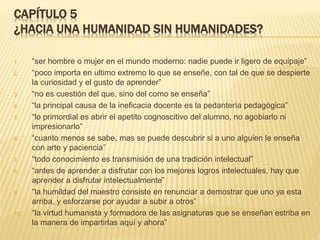 CAPÍTULO 5
¿HACIA UNA HUMANIDAD SIN HUMANIDADES?
1. “ser hombre o mujer en el mundo moderno: nadie puede ir ligero de equipaje”
2. “poco importa en ultimo extremo lo que se enseñe, con tal de que se despierte
la curiosidad y el gusto de aprender”
3. “no es cuestión del que, sino del como se enseña”
4. “la principal causa de la ineficacia docente es la pedantería pedagógica”
5. “lo primordial es abrir el apetito cognoscitivo del alumno, no agobiarlo ni
impresionarlo”
6. “cuanto menos se sabe, mas se puede descubrir si a uno alguien le enseña
con arte y paciencia”
7. “todo conocimiento es transmisión de una tradición intelectual”
8. “antes de aprender a disfrutar con los mejores logros intelectuales, hay que
aprender a disfrutar intelectualmente”
9. “la humildad del maestro consiste en renunciar a demostrar que uno ya esta
arriba, y esforzarse por ayudar a subir a otros”
10. “la virtud humanista y formadora de las asignaturas que se enseñan estriba en
la manera de impartirlas aquí y ahora”
 
