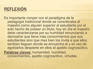 REFLEXIÓN
Es importante romper con el paradigma de la
pedagogía tradicional donde se consideraba al
maestro como alguien superior al estudiante por el
solo hecho de poseer un titulo; hoy en día el maestro
debe caracterizarse por su humildad renunciando a
demostrar que tiene mas conocimientos que sus
estudiantes sino que mas bien los invita a que ellos
tambien lleguen donde se encuentra el y en vez de
agobiarlos despierte en ellos el apetito cognoscitivo.
Palabras claves: humanidad, humildad,
conocimientos, apetito cognoscitivo, virtudes.
 