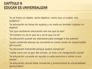 CAPÍTULO 6
EDUCAR ES UNIVERSALIZAR
1. “si yo fuera un objeto, seria objetivo; como soy un sujeto, soy
subjetivo”
2. “la educación es tarea de sujetos y su meta es tambien sujetos no
objetos”
3. “los que recibieron educación son los que la dan”
4. “el hombre no es lo que es y es lo que no es”
5. “la educación puede ser planeada para sosegar a los padres”
6. “quien pretende educar se convierte en cierto modo en responsable
del mundo”
7. “la educación transmite porque quiere conservar”
8. “nadie nace con el gen del crimen, el vicio o la marginación social”
9. “la educación consiste en ayudar a cada persona a volver a sus
raíces”
10. “la educación actual debe conservar y promocionar la universalidad
democrática”
 