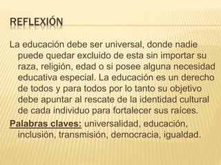 REFLEXIÓN
La educación debe ser universal, donde nadie
puede quedar excluido de esta sin importar su
raza, religión, edad o si posee alguna necesidad
educativa especial. La educación es un derecho
de todos y para todos por lo tanto su objetivo
debe apuntar al rescate de la identidad cultural
de cada individuo para fortalecer sus raíces.
Palabras claves: universalidad, educación,
inclusión, transmisión, democracia, igualdad.
 