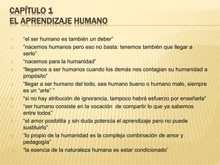 CAPÍTULO 1
EL APRENDIZAJE HUMANO
1. “el ser humano es también un deber”
2. “nacemos humanos pero eso no basta: tenemos también que llegar a
serlo”
3. “nacemos para la humanidad”
4. “llegamos a ser humanos cuando los demás nos contagian su humanidad a
propósito”
5. “llegar a ser humano del todo, sea humano bueno o humano malo, siempre
es un “arte” ”
6. “si no hay atribución de ignorancia, tampoco habrá esfuerzo por enseñarla”
7. “ser humano consiste en la vocación de compartir lo que ya sabemos
entre todos”
8. “el amor posibilita y sin duda potencia el aprendizaje pero no puede
sustituirlo”
9. “lo propio de la humanidad es la compleja combinación de amor y
pedagogía”
10. “la esencia de la naturaleza humana es estar condicionado”
 