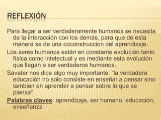 REFLEXIÓN
Para llegar a ser verdaderamente humanos se necesita
de la interacción con los demás, para que de esta
manera se de una coconstruccion del aprendizaje.
Los seres humanos están en constante evolución tanto
física como intelectual y es mediante esta evolución
que llegan a ser verdaderos humanos.
Savater nos dice algo muy importante: “la verdadera
educación no solo consiste en enseñar a pensar sino
tambien en aprender a pensar sobre lo que se
piensa”
Palabras claves: aprendizaje, ser humano, educación,
enseñanza
 