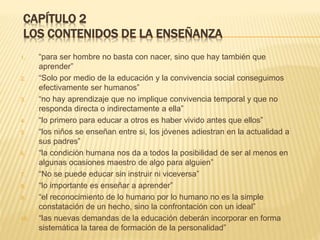 CAPÍTULO 2
LOS CONTENIDOS DE LA ENSEÑANZA
1. “para ser hombre no basta con nacer, sino que hay también que
aprender”
2. “Solo por medio de la educación y la convivencia social conseguimos
efectivamente ser humanos”
3. “no hay aprendizaje que no implique convivencia temporal y que no
responda directa o indirectamente a ella”
4. “lo primero para educar a otros es haber vivido antes que ellos”
5. “los niños se enseñan entre si, los jóvenes adiestran en la actualidad a
sus padres”
6. “la condición humana nos da a todos la posibilidad de ser al menos en
algunas ocasiones maestro de algo para alguien”
7. “No se puede educar sin instruir ni viceversa”
8. “lo importante es enseñar a aprender”
9. “el reconocimiento de lo humano por lo humano no es la simple
constatación de un hecho, sino la confrontación con un ideal”
10. “las nuevas demandas de la educación deberán incorporar en forma
sistemática la tarea de formación de la personalidad”
 