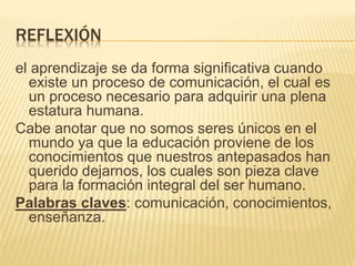 REFLEXIÓN
el aprendizaje se da forma significativa cuando
existe un proceso de comunicación, el cual es
un proceso necesario para adquirir una plena
estatura humana.
Cabe anotar que no somos seres únicos en el
mundo ya que la educación proviene de los
conocimientos que nuestros antepasados han
querido dejarnos, los cuales son pieza clave
para la formación integral del ser humano.
Palabras claves: comunicación, conocimientos,
enseñanza.
 