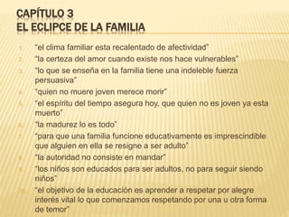 CAPÍTULO 3
EL ECLIPCE DE LA FAMILIA
1. “el clima familiar esta recalentado de afectividad”
2. “la certeza del amor cuando existe nos hace vulnerables”
3. “lo que se enseña en la familia tiene una indeleble fuerza
persuasiva”
4. “quien no muere joven merece morir”
5. “el espíritu del tiempo asegura hoy, que quien no es joven ya esta
muerto”
6. “la madurez lo es todo”
7. “para que una familia funcione educativamente es imprescindible
que alguien en ella se resigne a ser adulto”
8. “la autoridad no consiste en mandar”
9. “los niños son educados para ser adultos, no para seguir siendo
niños”
10. “el objetivo de la educación es aprender a respetar por alegre
interés vital lo que comenzamos respetando por una u otra forma
de temor”
 