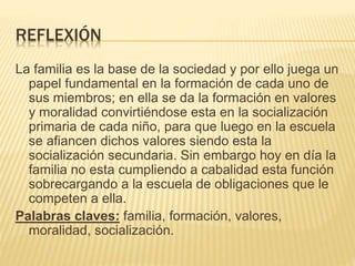 REFLEXIÓN
La familia es la base de la sociedad y por ello juega un
papel fundamental en la formación de cada uno de
sus miembros; en ella se da la formación en valores
y moralidad convirtiéndose esta en la socialización
primaria de cada niño, para que luego en la escuela
se afiancen dichos valores siendo esta la
socialización secundaria. Sin embargo hoy en día la
familia no esta cumpliendo a cabalidad esta función
sobrecargando a la escuela de obligaciones que le
competen a ella.
Palabras claves: familia, formación, valores,
moralidad, socialización.
 
