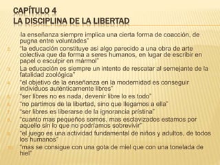 CAPÍTULO 4
LA DISCIPLINA DE LA LIBERTAD
1. “la enseñanza siempre implica una cierta forma de coacción, de
pugna entre voluntades”
2. “la educación constituye asi algo parecido a una obra de arte
colectiva que da forma a seres humanos, en lugar de escribir en
papel o esculpir en mármol”
3. La educación es siempre un intento de rescatar al semejante de la
fatalidad zoológica”
4. “el objetivo de la enseñanza en la modernidad es conseguir
individuos auténticamente libres”
5. “ser libres no es nada, devenir libre lo es todo”
6. “no partimos de la libertad, sino que llegamos a ella”
7. “ser libres es liberarse de la ignorancia prístina”
8. “cuanto mas pequeños somos, mas esclavizados estamos por
aquello sin lo que no podríamos sobrevivir”
9. “el juego es una actividad fundamental de niños y adultos, de todos
los humanos”
10. “mas se consigue con una gota de miel que con una tonelada de
hiel”
 