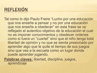 REFLEXIÓN
Tal como lo dijo Paulo Freire “Lucho por una educación
que nos enseñe a pensar y no por una educación
que nos enseñe a obedecer” en esta frase se ve
reflejado el autentico objetivo de la educación el cual
no es imponer conocimientos y obedecer ordenes
como si fuera un “cuartel” sino que el niño tenga total
libertad de opinión y no que se sienta presionado por
aprender algo que le quite el tiempo de sus juegos
sino que vea a la escuela como un lugar donde
puede aprender jugando.
Palabras claves: libertad, disciplina, juegos,
aprendizaje
 