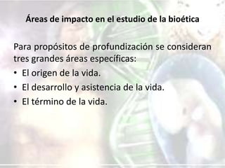 Áreas de impacto en el estudio de la bioética

Para propósitos de profundización se consideran
tres grandes áreas específicas:
• El origen de la vida.
• El desarrollo y asistencia de la vida.
• El término de la vida.

 