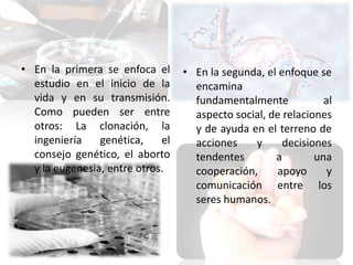 • En la primera se enfoca el
estudio en el inicio de la
vida y en su transmisión.
Como pueden ser entre
otros: La clonación, la
ingeniería
genética,
el
consejo genético, el aborto
y la eugenesia, entre otros.

• En la segunda, el enfoque se
encamina
fundamentalmente
al
aspecto social, de relaciones
y de ayuda en el terreno de
acciones
y
decisiones
tendentes
a
una
cooperación,
apoyo
y
comunicación entre los
seres humanos.

 