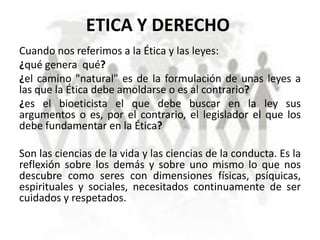 ETICA Y DERECHO
Cuando nos referimos a la Ética y las leyes:
¿qué genera qué?
¿el camino "natural" es de la formulación de unas leyes a
las que la Ética debe amoldarse o es al contrario?
¿es el bioeticista el que debe buscar en la ley sus
argumentos o es, por el contrario, el legislador el que los
debe fundamentar en la Ética?
Son las ciencias de la vida y las ciencias de la conducta. Es la
reflexión sobre los demás y sobre uno mismo lo que nos
descubre como seres con dimensiones físicas, psíquicas,
espirituales y sociales, necesitados continuamente de ser
cuidados y respetados.

 