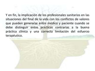 Y en fin, la implicación de los profesionales sanitarios en las
situaciones del final de la vida con los conflictos de valores
que pueden generarse entre médico y paciente cuando se
debe distinguir entre prácticas contrarias a la buena
práctica clínica y una correcta limitación del esfuerzo
terapéutico.

 