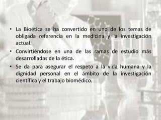 • La Bioética se ha convertido en uno de los temas de
obligada referencia en la medicina y la investigación
actual.
• Convirtiéndose en una de las ramas de estudio más
desarrolladas de la ética.
• Se da para asegurar el respeto a la vida humana y la
dignidad personal en el ámbito de la investigación
científica y el trabajo biomédico.

 
